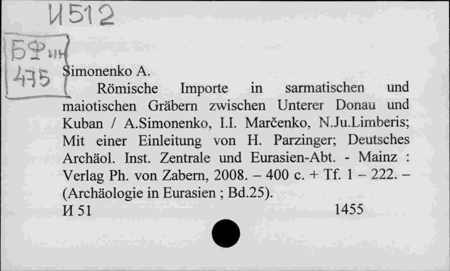 ﻿Simonenko A.
Römische Importe in sarmatischen und maiotischen Gräbern zwischen Unterer Donau und Kuban / A.Simonenko, LI. Marcenko, N.Ju.Limberis; Mit einer Einleitung von H. Parzinger; Deutsches Archäol. Inst. Zentrale und Eurasien-Abt. - Mainz : Verlag Ph. von Zabem, 2008. - 400 c. + Tf. 1 - 222. -(Archäologie in Eurasien ; Bd.25). И51
1455